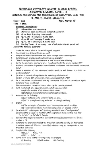 NAVODAYA VIDYALAYA SAMITI, BHOPAL REGION
CHEMISTRY REVISION PAPER - 3
GENERAL PRINCIPLES AND PROCESSES OF ISOLATION AND THE
‘d’-AND ‘f’- BLOCK ELEMENTS
Class : XII Max. Marks: 70
Time : 3hrs.
General Instructions:
(i) All questions are compulsory.
(ii) Marks for each question are indicated against it.
(iii) Q.No.1and 8carrying 1 mark each.
(iv) Q.No.9to 18 carrying 2 marks each.
(v) Q.No.19 to 27 carrying 3 marks each
(vi) Q.No. 28 to 30carrying 5 marks each
(vii) Use log Tables, if necessary, Use of calculators is not permitted.
Answer the following questions:
1. State the role of silica in the metallurgy of copper?
2. How is cast iron different from pig iron?
3. Why is zinc not extracted from zinc oxide through reduction using CO?
4. What is meant by disproportionation?Give one example?
5. “The d1
configuration is very unstable in ions” account the following
6. Write the electronic configuration of the element with the atomic number 109?
7. Actinoid contraction is greater from element to element than lanthanoid contraction.
Why?
8. Name a member of the lanthanoid series which is well known to exhibit +4
oxidation state?
9. (a) What is the role of cryolite in the metallurgy of aluminium?
(b) Out of ‘C’ and ‘CO’, which is a better reducing agent at 673K?
10. Is it true under certain conditions Mg can reduce SiO2 and Si can reduce MgO?
What are those conditions?
11. Give an account of the extraction of silver by the cyanide process?
12. With the help of ionic equation describe what happened when
(a) pH of a solution of dichromate ion is raised
(b) Potassium manganate is electrochemically oxidized.
13. Account for the following
(a) Zn+2
salts are white while Cu+2
salts are blue.
(b) Cr+3
is strongly reducing while Mn+3
is strongly oxidising
14. Explain
(a) The enthalpies of atomization of the transition metals are high.
(b) Transition metals and their many compounds act as good catalyst
15. (a) Why is Cr+2
reducing and Mn3+
oxidizing when both have d4
configuration?
(b) Why is the E0
value for the Mn+3
/Mn+2
couple much more positive than that
for Cr+3
/Cr+2
or Fe3+
/Fe+2
? Explain.
16. Calculate the magnetic moment of a divalent ion in aqueous solution if its atomic
number is 25.
17. What are the characteristics of the transition elements and why are they called
transition elements? Which of the d-block elements may not be regarded as the
transition elements?
18. Complete the following
(a) C2O4
2-
+ MnO4
-
+ H+
→
(b) 2I-
+ S2O8
2-
→
19. Write short notes on the following giving one example
(i) Roasting (ii) Calcination (iii) Smelting
K.G.MALLIKARJUN,JNV,ANTHAPUR
1
 