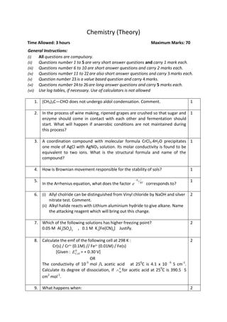 Chemistry (Theory)
Time Allowed: 3 hours Maximum Marks: 70
General Instructions:
(i) All questions are compulsory.
(ii) Questions number 1 to 5 are very short answer questions and carry 1 mark each.
(iii) Questions number 6 to 10 are short answer questions and carry 2 marks each.
(iv) Questions number 11 to 22are also short answer questions and carry 3 marks each.
(v) Question number 23 is a value based question and carry 4 marks.
(vi) Questions number 24to 26are long answer questions and carry 5 marks each.
(vii) Use log tables, if necessary. Use of calculators is not allowed
1. (CH3)3C—CHO does not undergo aldol condensation. Comment. 1
2. In the process of wine making, ripened grapes are crushed so that sugar and
enzyme should come in contact with each other and fermentation should
start. What will happen if anaerobic conditions are not maintained during
this process?
1
3. A coordination compound with molecular formula CrCl3.4H2O precipitates
one mole of AgCl with AgNO3 solution. Its molar conductivity is found to be
equivalent to two ions. What is the structural formula and name of the
compound?
1
4. How is Brownian movement responsible for the stability of sols? 1
5.
In the Arrhenius equation, what does the factor RT
Ea
e

corresponds to?
1
6. (i) Allyl cholride can be distinguished from Vinyl chloride by NaOH and silver
nitrate test. Comment.
(ii) Alkyl halide reacts with Lithium aluminium hydride to give alkane. Name
the attacking reagent which will bring out this change.
2
7. Which of the following solutions has higher freezing point?
0.05 M Al2
(SO4
)3
, 0.1 M K3
[Fe(CN)6
] Justify.
2
8. Calculate the emf of the following cell at 298 K :
Cr(s) / Cr3+
(0.1M) // Fe2+
(0.01M) / Fe(s)
[Given : 0
CellE = + 0.30 V]
OR
The conductivity of 10-3
mol /L acetic acid at 250
C is 4.1 x 10 -5
S cm-1
.
Calculate its degree of dissociation, if 0
m for acetic acid at 250
C is 390.5 S
cm2
mol-1
.
2
9. What happens when: 2
 