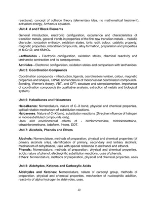 10
reactions), concept of collision theory (elementary idea, no mathematical treatment),
activation energy, Arrhenius equation.
Unit 4: d and f Block Elements
General introduction, electronic configuration, occurrence and characteristics of
transition metals, general trends in properties of the first row transition metals – metallic
character, ionization enthalpy, oxidation states, ionic radii, colour, catalytic property,
magnetic properties, interstitial compounds, alloy formation, preparation and properties
of K2Cr2O7 and KMnO4.
Lanthanides - Electronic configuration, oxidation states, chemical reactivity and
lanthanide contraction and its consequences.
Actinides - Electronic configuration, oxidation states and comparison with lanthanides
Unit 5: Coordination Compounds
Coordination compounds - Introduction, ligands, coordination number, colour, magnetic
properties and shapes, IUPAC nomenclature of mononuclear coordination compounds.
Bonding, Werner's theory, VBT, and CFT; structure and stereoisomerism, importance
of coordination compounds (in qualitative analysis, extraction of metals and biological
system).
Unit 6: Haloalkanes and Haloarenes
Haloalkanes: Nomenclature, nature of C–X bond, physical and chemical properties,
optical rotation mechanism of substitution reactions.
Haloarenes: Nature of C–X bond, substitution reactions (Directive influence of halogen
in monosubstituted compounds only).
Uses and environmental effects of - dichloromethane, trichloromethane,
tetrachloromethane, iodoform, freons, DDT.
Unit 7: Alcohols, Phenols and Ethers
Alcohols: Nomenclature, methods of preparation, physical and chemical properties (of
primary alcohols only), identification of primary, secondary and tertiary alcohols,
mechanism of dehydration, uses with special reference to methanol and ethanol.
Phenols: Nomenclature, methods of preparation, physical and chemical properties,
acidic nature of phenol, electrophilic substitution reactions, uses of phenols.
Ethers: Nomenclature, methods of preparation, physical and chemical properties, uses
Unit 8: Aldehydes, Ketones and Carboxylic Acids
Aldehydes and Ketones: Nomenclature, nature of carbonyl group, methods of
preparation, physical and chemical properties, mechanism of nucleophilic addition,
reactivity of alpha hydrogen in aldehydes, uses.
 
