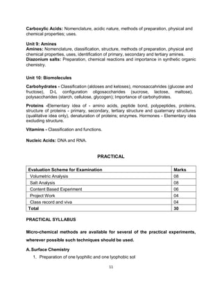 11
Carboxylic Acids: Nomenclature, acidic nature, methods of preparation, physical and
chemical properties; uses.
Unit 9: Amines
Amines: Nomenclature, classification, structure, methods of preparation, physical and
chemical properties, uses, identification of primary, secondary and tertiary amines.
Diazonium salts: Preparation, chemical reactions and importance in synthetic organic
chemistry.
Unit 10: Biomolecules
Carbohydrates - Classification (aldoses and ketoses), monosaccahrides (glucose and
fructose), D-L configuration oligosaccharides (sucrose, lactose, maltose),
polysaccharides (starch, cellulose, glycogen); Importance of carbohydrates.
Proteins -Elementary idea of - amino acids, peptide bond, polypeptides, proteins,
structure of proteins - primary, secondary, tertiary structure and quaternary structures
(qualitative idea only), denaturation of proteins; enzymes. Hormones - Elementary idea
excluding structure.
Vitamins - Classification and functions.
Nucleic Acids: DNA and RNA.
PRACTICAL
Evaluation Scheme for Examination Marks
Volumetric Analysis 08
Salt Analysis 08
Content Based Experiment 06
Project Work 04
Class record and viva 04
Total 30
PRACTICAL SYLLABUS
Micro-chemical methods are available for several of the practical experiments,
wherever possible such techniques should be used.
A. Surface Chemistry
1. Preparation of one lyophilic and one lyophobic sol
 
