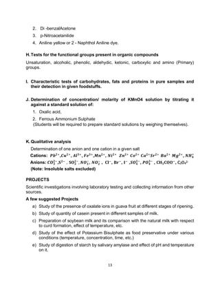 13
2. Di -benzalAcetone
3. p-Nitroacetanilide
4. Aniline yellow or 2 - Naphthol Aniline dye.
H.Tests for the functional groups present in organic compounds
Unsaturation, alcoholic, phenolic, aldehydic, ketonic, carboxylic and amino (Primary)
groups.
I. Characteristic tests of carbohydrates, fats and proteins in pure samples and
their detection in given foodstuffs.
J. Determination of concentration/ molarity of KMnO4 solution by titrating it
against a standard solution of:
1. Oxalic acid,
2. Ferrous Ammonium Sulphate
(Students will be required to prepare standard solutions by weighing themselves).
K.Qualitative analysis
Determination of one anion and one cation in a given salt
Cations: 𝑷𝒃𝟐+
,𝑪𝒖𝟐+
, 𝑨𝒍𝟑+
, 𝑭𝒆𝟑+
,𝑴𝒏𝟐+
, 𝑵𝒊𝟐+
𝒁𝒏𝟐+
𝑪𝒐𝟐+
𝑪𝒂𝟐+
𝑺𝒓𝟐+
𝑩𝒂𝟐+
𝑴𝒈𝟐+
, 𝑵𝑯𝟒
+
Anions: 𝑪𝑶𝟑
𝟐−
,𝐒𝟐−
, 𝐒𝐎𝟑
𝟐−
, 𝑵𝑶𝟑
−
, 𝑵𝑶𝟐
−
, 𝐂𝐥−
, 𝐁𝐫−
, 𝐈−
,𝑺𝑶𝟒
𝟐−
, 𝑷𝑶𝟒
𝟑−
, 𝐂𝐇𝟑𝐂𝐎𝐎−
, C2O4
2-
(Note: Insoluble salts excluded)
PROJECTS
Scientific investigations involving laboratory testing and collecting information from other
sources.
A few suggested Projects
a) Study of the presence of oxalate ions in guava fruit at different stages of ripening.
b) Study of quantity of casein present in different samples of milk.
c) Preparation of soybean milk and its comparison with the natural milk with respect
to curd formation, effect of temperature, etc.
d) Study of the effect of Potassium Bisulphate as food preservative under various
conditions (temperature, concentration, time, etc.)
e) Study of digestion of starch by salivary amylase and effect of pH and temperature
on it.
 