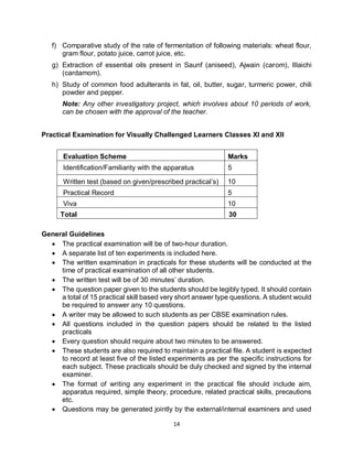 14
f) Comparative study of the rate of fermentation of following materials: wheat flour,
gram flour, potato juice, carrot juice, etc.
g) Extraction of essential oils present in Saunf (aniseed), Ajwain (carom), Illaichi
(cardamom).
h) Study of common food adulterants in fat, oil, butter, sugar, turmeric power, chili
powder and pepper.
Note: Any other investigatory project, which involves about 10 periods of work,
can be chosen with the approval of the teacher.
Practical Examination for Visually Challenged Learners Classes XI and XII
General Guidelines
 The practical examination will be of two-hour duration.
 A separate list of ten experiments is included here.
 The written examination in practicals for these students will be conducted at the
time of practical examination of all other students.
 The written test will be of 30 minutes’ duration.
 The question paper given to the students should be legibly typed. It should contain
a total of 15 practical skill based very short answer type questions. A student would
be required to answer any 10 questions.
 A writer may be allowed to such students as per CBSE examination rules.
 All questions included in the question papers should be related to the listed
practicals
 Every question should require about two minutes to be answered.
 These students are also required to maintain a practical file. A student is expected
to record at least five of the listed experiments as per the specific instructions for
each subject. These practicals should be duly checked and signed by the internal
examiner.
 The format of writing any experiment in the practical file should include aim,
apparatus required, simple theory, procedure, related practical skills, precautions
etc.
 Questions may be generated jointly by the external/internal examiners and used
Evaluation Scheme Marks
Identification/Familiarity with the apparatus 5
Written test (based on given/prescribed practical’s) 10
Practical Record 5
Viva 10
Total 30
 