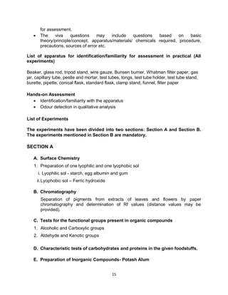15
for assessment.
 The viva questions may include questions based on basic
theory/principle/concept, apparatus/materials/ chemicals required, procedure,
precautions, sources of error etc.
List of apparatus for identification/familiarity for assessment in practical (All
experiments)
Beaker, glass rod, tripod stand, wire gauze, Bunsen burner, Whatman filter paper, gas
jar, capillary tube, pestle and mortar, test tubes, tongs, test tube holder, test tube stand,
burette, pipette, conical flask, standard flask, clamp stand, funnel, filter paper
Hands-on Assessment
 Identification/familiarity with the apparatus
 Odour detection in qualitative analysis
List of Experiments
The experiments have been divided into two sections: Section A and Section B.
The experiments mentioned in Section B are mandatory.
SECTION A
A. Surface Chemistry
1. Preparation of one lyophilic and one lyophobic sol
i. Lyophilic sol - starch, egg albumin and gum
ii.Lyophobic sol – Ferric hydroxide
B. Chromatography
Separation of pigments from extracts of leaves and flowers by paper
chromatography and determination of Rf values (distance values may be
provided).
C. Tests for the functional groups present in organic compounds
1. Alcoholic and Carboxylic groups
2. Aldehyde and Kenotic groups
D. Characteristic tests of carbohydrates and proteins in the given foodstuffs.
E. Preparation of Inorganic Compounds- Potash Alum
 
