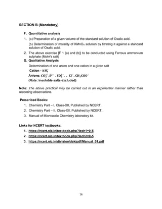16
SECTION B (Mandatory)
F. Quantitative analysis
1. (a) Preparation of a given volume of the standard solution of Oxalic acid.
(b) Determination of molarity of KMnO4 solution by titrating it against a standard
solution of Oxalic acid.
2. The above exercise [F 1 (a) and (b)] to be conducted using Ferrous ammonium
sulphate (Mohr's salt)
G. Qualitative Analysis
Determination of one anion and one cation in a given salt
Cation - 𝑵𝑯𝟒
+
Anions: 𝑪𝑶𝟑
𝟐−
,𝐒𝟐−
, 𝐒𝐎𝟑
𝟐−
, , 𝐂𝐥−
, 𝐂𝐇𝟑𝐂𝐎𝐎−
(Note: insoluble salts excluded)
Note: The above practical may be carried out in an experiential manner rather than
recording observations.
Prescribed Books:
1. Chemistry Part – I, Class-XII, Published by NCERT.
2. Chemistry Part – II, Class-XII, Published by NCERT.
3. Manual of Microscale Chemistry laboratory kit.
Links for NCERT textbooks:
1. https://ncert.nic.in/textbook.php?lech1=0-5
2. https://ncert.nic.in/textbook.php?lech2=0-5
3. https://ncert.nic.in/division/dek/pdf/Manual_01.pdf
 