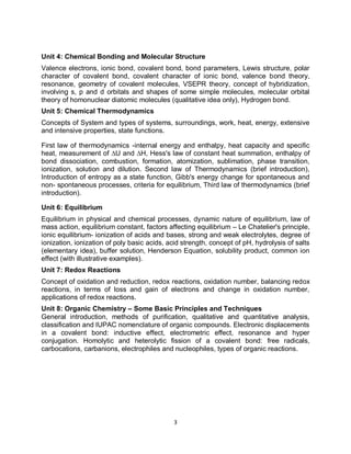 3
Unit 4: Chemical Bonding and Molecular Structure
Valence electrons, ionic bond, covalent bond, bond parameters, Lewis structure, polar
character of covalent bond, covalent character of ionic bond, valence bond theory,
resonance, geometry of covalent molecules, VSEPR theory, concept of hybridization,
involving s, p and d orbitals and shapes of some simple molecules, molecular orbital
theory of homonuclear diatomic molecules (qualitative idea only), Hydrogen bond.
Unit 5: Chemical Thermodynamics
Concepts of System and types of systems, surroundings, work, heat, energy, extensive
and intensive properties, state functions.
First law of thermodynamics -internal energy and enthalpy, heat capacity and specific
heat, measurement of ∆U and ∆H, Hess's law of constant heat summation, enthalpy of
bond dissociation, combustion, formation, atomization, sublimation, phase transition,
ionization, solution and dilution. Second law of Thermodynamics (brief introduction),
Introduction of entropy as a state function, Gibb's energy change for spontaneous and
non- spontaneous processes, criteria for equilibrium, Third law of thermodynamics (brief
introduction).
Unit 6: Equilibrium
Equilibrium in physical and chemical processes, dynamic nature of equilibrium, law of
mass action, equilibrium constant, factors affecting equilibrium – Le Chatelier's principle,
ionic equilibrium- ionization of acids and bases, strong and weak electrolytes, degree of
ionization, ionization of poly basic acids, acid strength, concept of pH, hydrolysis of salts
(elementary idea), buffer solution, Henderson Equation, solubility product, common ion
effect (with illustrative examples).
Unit 7: Redox Reactions
Concept of oxidation and reduction, redox reactions, oxidation number, balancing redox
reactions, in terms of loss and gain of electrons and change in oxidation number,
applications of redox reactions.
Unit 8: Organic Chemistry – Some Basic Principles and Techniques
General introduction, methods of purification, qualitative and quantitative analysis,
classification and IUPAC nomenclature of organic compounds. Electronic displacements
in a covalent bond: inductive effect, electrometric effect, resonance and hyper
conjugation. Homolytic and heterolytic fission of a covalent bond: free radicals,
carbocations, carbanions, electrophiles and nucleophiles, types of organic reactions.
 
