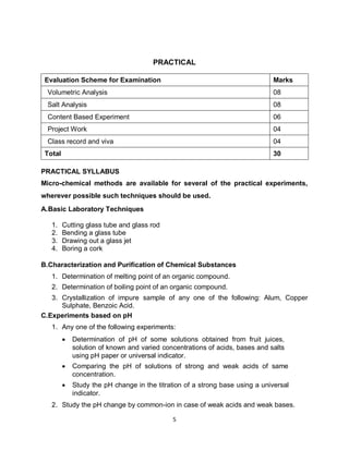 5
PRACTICAL
PRACTICAL SYLLABUS
Micro-chemical methods are available for several of the practical experiments,
wherever possible such techniques should be used.
A.Basic Laboratory Techniques
1. Cutting glass tube and glass rod
2. Bending a glass tube
3. Drawing out a glass jet
4. Boring a cork
B.Characterization and Purification of Chemical Substances
1. Determination of melting point of an organic compound.
2. Determination of boiling point of an organic compound.
3. Crystallization of impure sample of any one of the following: Alum, Copper
Sulphate, Benzoic Acid.
C.Experiments based on pH
1. Any one of the following experiments:
 Determination of pH of some solutions obtained from fruit juices,
solution of known and varied concentrations of acids, bases and salts
using pH paper or universal indicator.
 Comparing the pH of solutions of strong and weak acids of same
concentration.
 Study the pH change in the titration of a strong base using a universal
indicator.
2. Study the pH change by common-ion in case of weak acids and weak bases.
Evaluation Scheme for Examination Marks
Volumetric Analysis 08
Salt Analysis 08
Content Based Experiment 06
Project Work 04
Class record and viva 04
Total 30
 