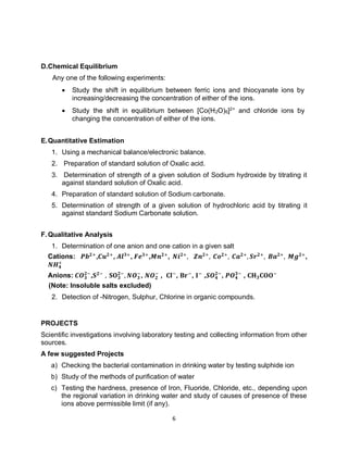 6
D.Chemical Equilibrium
Any one of the following experiments:
 Study the shift in equilibrium between ferric ions and thiocyanate ions by
increasing/decreasing the concentration of either of the ions.
 Study the shift in equilibrium between [Co(H2O)6]2+
and chloride ions by
changing the concentration of either of the ions.
E.Quantitative Estimation
1. Using a mechanical balance/electronic balance.
2. Preparation of standard solution of Oxalic acid.
3. Determination of strength of a given solution of Sodium hydroxide by titrating it
against standard solution of Oxalic acid.
4. Preparation of standard solution of Sodium carbonate.
5. Determination of strength of a given solution of hydrochloric acid by titrating it
against standard Sodium Carbonate solution.
F.Qualitative Analysis
1. Determination of one anion and one cation in a given salt
Cations: 𝑷𝒃𝟐+
,𝑪𝒖𝟐+
, 𝑨𝒍𝟑+
, 𝑭𝒆𝟑+
,𝑴𝒏𝟐+
, 𝑵𝒊𝟐+
, 𝒁𝒏𝟐+
, 𝑪𝒐𝟐+
, 𝑪𝒂𝟐+
, 𝑺𝒓𝟐+
, 𝑩𝒂𝟐+
, 𝑴𝒈𝟐+
,
𝑵𝑯𝟒
+
Anions: 𝑪𝑶𝟑
𝟐−
,𝐒𝟐−
, 𝐒𝐎𝟑
𝟐−
, 𝑵𝑶𝟑
−
, 𝑵𝑶𝟐
−
, 𝐂𝐥−
, 𝐁𝐫−
, 𝐈−
,𝑺𝑶𝟒
𝟐−
, 𝑷𝑶𝟒
𝟑−
, 𝐂𝐇𝟑𝐂𝐎𝐎−
(Note: Insoluble salts excluded)
2. Detection of -Nitrogen, Sulphur, Chlorine in organic compounds.
PROJECTS
Scientific investigations involving laboratory testing and collecting information from other
sources.
A few suggested Projects
a) Checking the bacterial contamination in drinking water by testing sulphide ion
b) Study of the methods of purification of water
c) Testing the hardness, presence of Iron, Fluoride, Chloride, etc., depending upon
the regional variation in drinking water and study of causes of presence of these
ions above permissible limit (if any).
 