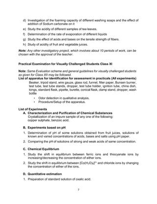 7
d) Investigation of the foaming capacity of different washing soaps and the effect of
addition of Sodium carbonate on it
e) Study the acidity of different samples of tea leaves.
f) Determination of the rate of evaporation of different liquids
g) Study the effect of acids and bases on the tensile strength of fibers.
h) Study of acidity of fruit and vegetable juices.
Note: Any other investigatory project, which involves about 10 periods of work, can be
chosen with the approval of the teacher.
Practical Examination for Visually Challenged Students Class XI
Note: Same Evaluation scheme and general guidelines for visually challenged students
as given for Class XII may be followed.
List of apparatus for identification for assessment in practicals (All experiments)
Beaker, tripod stand, wire gauze, glass rod, funnel, filter paper, Bunsen burner,
test tube, test tube stands, dropper, test tube holder, ignition tube, china dish,
tongs, standard flask, pipette, burette, conical flask, clamp stand, dropper, wash
bottle
• Odor detection in qualitative analysis.
• Procedure/Setup of the apparatus.
List of Experiments
A. Characterization and Purification of Chemical Substances
Crystallization of an impure sample of any one of the following:
copper sulphate, benzoic acid.
B. Experiments based on pH
1. Determination of pH of some solutions obtained from fruit juices, solutions of
known and varied concentrations of acids, bases and salts using pH paper.
2. Comparing the pH of solutions of strong and weak acids of same concentration.
C. Chemical Equilibrium
1. Study the shift in equilibrium between ferric ions and thiocyanate ions by
increasing/decreasing the concentration of either ions.
2. Study the shift in equilibrium between [Co(H2O)6]2+
and chloride ions by changing
the concentration of either of the ions.
D. Quantitative estimation
1. Preparation of standard solution of oxalic acid.
 