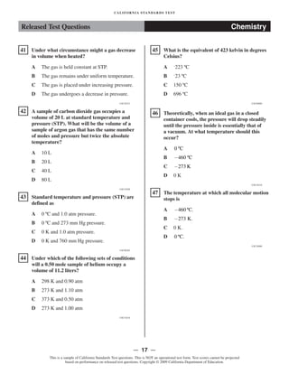 Released Test Questions Chemistry
�41 Under what circumstance might a gas decrease
in volume when heated?
A The gas is held constant at STP.

B The gas remains under uniform temperature.

C The gas is placed under increasing pressure.

D The gas undergoes a decrease in pressure.

CSC20333
�42 A sample of carbon dioxide gas occupies a
volume of 20 L at standard temperature and
pressure (STP). What will be the volume of a
sample of argon gas that has the same number
of moles and pressure but twice the absolute
temperature?
A 10 L

B 20 L

C 40 L

D 80 L

CSC10250
�43 Standard temperature and pressure (STP) are
defined as
A 0 ºC and 1.0 atm pressure.

B 0 ºC and 273 mm Hg pressure.

C 0 K and 1.0 atm pressure.

D 0 K and 760 mm Hg pressure.

CSC00285
�44 Under which of the following sets of conditions
will a 0.50 mole sample of helium occupy a
volume of 11.2 liters?
A 298 K and 0.90 atm

B 273 K and 1.10 atm

C 373 K and 0.50 atm

D 273 K and 1.00 atm

CSC10234
�
�
�
CALIFORNIA STANDARDS TEST
45 What is the equivalent of 423 kelvin in degrees
Celsius?
A –
223 ºC

B –
23 ºC

C 150 ºC

D 696 ºC

CSC00089
46 Theoretically, when an ideal gas in a closed
container cools, the pressure will drop steadily
until the pressure inside is essentially that of
a vacuum. At what temperature should this
occur?
A 0 ºC 

B −460 ºC

C −273 K

D 0 K

CSC10216
47 The temperature at which all molecular motion
stops is
A −460 ºC.

B −273 K.

C 0 K.

D 0 C. 
º
CSC20088
— 17 —

This is a sample of California Standards Test questions. This is NOT an operational test form. Test scores cannot be projected
based on performance on released test questions. Copyright © 2009 California Department of Education.
 