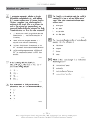 Released Test Questions Chemistry
�52 A technician prepared a solution by heating
100 milliliters of distilled water while adding
KCl crystals until no more KCl would dissolve.
She then capped the clear solution and set it
aside on the lab bench. After several hours she
noticed the solution had become cloudy and
some solid had settled to the bottom of the flask.
Which statement best describes what happened?
A 	 As the solution cooled, evaporation of water
increased the KCl concentration beyond its
solubility.
B 	 Water molecules, trapped with the KCl
crystals, were released after heating.
C 	 At lower temperatures the solubility of the
KCl decreased and recrystallization occurred.
D 	 At increased temperatures the solubility of
KCl increased and remained too high after
cooling.
CSC00012
�53 	 If the solubility of NaCl at 25 ºC is
36.2 g/100 g H2
O, what mass of NaCl can be
dissolved in 50.0 g of H2
O?
A 18.1 g

B 36.2 g

C 72.4 g

D 86.2 g

CSC00275
�54 	 How many moles of HNO3
are needed to
prepare 5.0 liters of a 2.0 M solution of HNO3
?
A 2.5

B 5

C 10

D 20

CSC10375
�
�
�
CALIFORNIA STANDARDS TEST
55 The Dead Sea is the saltiest sea in the world. It
contains 332 grams of salt per 1000 grams of
water. What is the concentration in parts per
million (ppm)?
A 0.332 ppm

B 332 ppm

C 33,200 ppm

D 332,000 ppm

CSC20046
56 	 The random molecular motion of a substance is
greatest when the substance is
A condensed.

B a liquid.

C frozen.

D a gas.

CSC00258
57 	 Which of these is an example of an exothermic
chemical process?
A evaporation of water

B melting ice

C photosynthesis of glucose

D combustion of gasoline

CSC00153
— 19 —

This is a sample of California Standards Test questions. This is NOT an operational test form. Test scores cannot be projected
based on performance on released test questions. Copyright © 2009 California Department of Education.
 