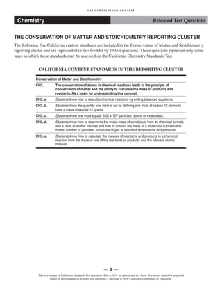 CALIFORNIA STANDARDS TEST
Released Test QuestionsChemistry
THE CONSERVATION OF MATTER AND STOICHIOMETRY REPORTING CLUSTER
The following five California content standards are included in the Conservation of Matter and Stoichiometry
reporting cluster and are represented in this booklet by 13 test questions. These questions represent only some
ways in which these standards may be assessed on the California Chemistry Standards Test.
CALIFORNIA CONTENT STANDARDS IN THIS REPORTING CLUSTER
Conservation of Matter and Stoichiometry
CH3.	 The conservation of atoms in chemical reactions leads to the principle of
conservation of matter and the ability to calculate the mass of products and
reactants. As a basis for understanding this concept:
CH3. a. Students know how to describe chemical reactions by writing balanced equations.
CH3. b. Students know the quantity one mole is set by defining one mole of carbon 12 atoms to
have a mass of exactly 12 grams.
CH3. c. Students know one mole equals 6.02 x 1023
particles (atoms or molecules).
CH3. d.	 Students know how to determine the molar mass of a molecule from its chemical formula
and a table of atomic masses and how to convert the mass of a molecular substance to
moles, number of particles, or volume of gas at standard temperature and pressure.
CH3. e.	 Students know how to calculate the masses of reactants and products in a chemical
reaction from the mass of one of the reactants or products and the relevant atomic
masses.
— 8 —
This is a sample of California Standards Test questions. This is NOT an operational test form. Test scores cannot be projected
based on performance on released test questions. Copyright © 2009 California Department of Education.
 