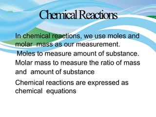 ChemicalReactions
In chemical reactions, we use moles and
molar mass as our measurement.
Moles to measure amount of substance.
Molar mass to measure the ratio of mass
and amount of substance
Chemical reactions are expressed as
chemical equations
 