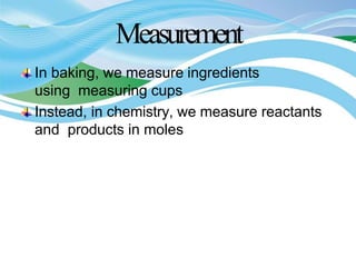 Measurement
In baking, we measure ingredients
using measuring cups
Instead, in chemistry, we measure reactants
and products in moles
 