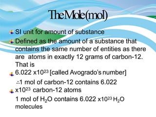 TheMole(mol)
SI unit for amount of substance
Defined as the amount of a substance that
contains the same number of entities as there
are atoms in exactly 12 grams of carbon-12.
That is
6.022 x1023 [called Avogrado’s number]
∴1 mol of carbon-12 contains 6.022
x1023 carbon-12 atoms
1 mol of H2O contains 6.022 x1023 H2O
molecules
 