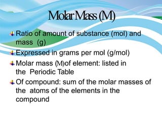 MolarMass(M)
Ratio of amount of substance (mol) and
mass (g)
Expressed in grams per mol (g/mol)
Molar mass (M)of element: listed in
the Periodic Table
Of compound: sum of the molar masses of
the atoms of the elements in the
compound
 