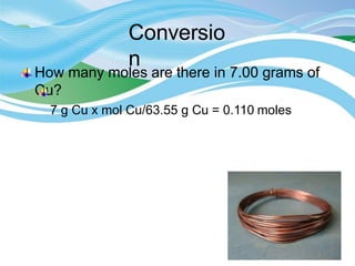Conversio
n
How many moles are there in 7.00 grams of
Cu?
7 g Cu x mol Cu/63.55 g Cu = 0.110 moles
 
