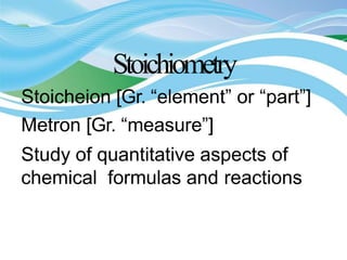 Stoichiometry
Stoicheion [Gr. “element” or “part”]
Metron [Gr. “measure”]
Study of quantitative aspects of
chemical formulas and reactions
 