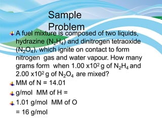 Sample
Problem
A fuel mixture is composed of two liquids,
hydrazine (N2H4) and dinitrogen tetraoxide
(N2O4), which ignite on contact to form
nitrogen gas and water vapour. How many
grams form when 1.00 x102 g of N2H4 and
2.00 x102 g of N2O4 are mixed?
MM of N = 14.01
g/mol MM of H =
1.01 g/mol MM of O
= 16 g/mol
 