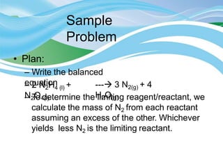 Sample
Problem
• Plan:
– Write the balanced
equation
– 2 N2H4 (l) +
N2O4(l)
--- 3 N2(g) + 4
H2O(g)
– To determine the limiting reagent/reactant, we
calculate the mass of N2 from each reactant
assuming an excess of the other. Whichever
yields less N2 is the limiting reactant.
 