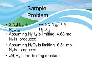 Sample
Problem
• 2 N2H4 (l) +
N2O4(l)
--- 3 N2(g) + 4
H2O(g)
• Assuming N2H4 is limiting, 4.68 mol
N2 is produced
• Assuming N2O4 is limiting, 6.51 mol
N2 is produced
• ∴N2H4 is the limiting reactant
 