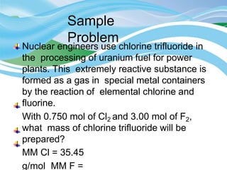 Sample
Problem
Nuclear engineers use chlorine trifluoride in
the processing of uranium fuel for power
plants. This extremely reactive substance is
formed as a gas in special metal containers
by the reaction of elemental chlorine and
fluorine.
With 0.750 mol of Cl2 and 3.00 mol of F2,
what mass of chlorine trifluoride will be
prepared?
MM Cl = 35.45
g/mol MM F =
 
