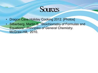 Sources
• Dragon Cave Holiday Cooking 2012. [Photos]
• Silberberg, Martin S. “Stoichiometry of Formulas and
Equations”. Principles of General Chemistry.
McGraw-Hill, 2010.
 