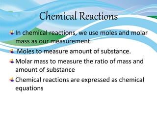 Chemical Reactions
In chemical reactions, we use moles and molar
mass as our measurement.
Moles to measure amount of substance.
Molar mass to measure the ratio of mass and
amount of substance
Chemical reactions are expressed as chemical
equations
 