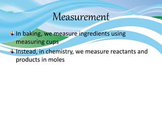 Measurement
In baking, we measure ingredients using
measuring cups
Instead, in chemistry, we measure reactants and
products in moles
 