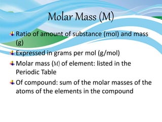 Molar Mass (M)
Ratio of amount of substance (mol) and mass
(g)
Expressed in grams per mol (g/mol)
Molar mass (M) of element: listed in the
Periodic Table
Of compound: sum of the molar masses of the
atoms of the elements in the compound
 