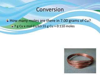 Conversion
How many moles are there in 7.00 grams of Cu?
7 g Cu x mol Cu/63.55 g Cu = 0.110 moles
 