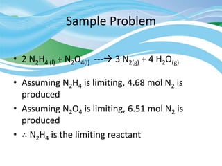 Sample Problem
• 2 N2H4 (l) + N2O4(l) --- 3 N2(g) + 4 H2O(g)
• Assuming N2H4 is limiting, 4.68 mol N2 is
produced
• Assuming N2O4 is limiting, 6.51 mol N2 is
produced
• ∴ N2H4 is the limiting reactant
 