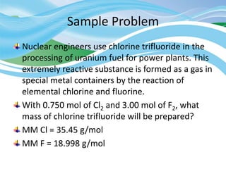 Sample Problem
Nuclear engineers use chlorine trifluoride in the
processing of uranium fuel for power plants. This
extremely reactive substance is formed as a gas in
special metal containers by the reaction of
elemental chlorine and fluorine.
With 0.750 mol of Cl2 and 3.00 mol of F2, what
mass of chlorine trifluoride will be prepared?
MM Cl = 35.45 g/mol
MM F = 18.998 g/mol
 