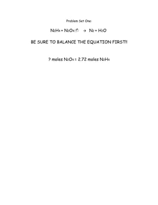 Problem Set One:


       N2H4 + N2O4N2 + H2O

BE SURE TO BALANCE THE EQUATION FIRST!!



       ? moles N2O4 = 2.72 moles N2H4
 