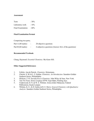 Assessment


Tests                   : 30%
Laboratory work         : 10%
Final Examination       : 60%


Final Examination Format


Comprising two parts;
Part A (40 marks)       :       20 objective questions
Part B (60 marks)       :       4 subjective questions (Answer ALL of the questions)


Recommended Textbook


Chang, Raymond. Essential Chemistry. Mc-Graw Hill.


Other Suggested References


1.      Fullick, Ann & Patrick. Chemistry. Heinemann.
2.      Cherim, S. M. & L. E. Kallan. Chemistry: An Introduction. Saunders Golden
        Sunburst Series, Philadelphia.
3.      Dickson, T. R. Introduction to Chemistry. John Wiley & Sons, New York.
4.      Tan Yin Toon. Kimia Lengkap STPM. Fajar Bakti, Petaling Jaya.
5.      Underwood, D. N. & W. E. Webster. Kimia (Edisi Malaysia). Federal
        Publications, Kuala Lumpur.
6.      Whitten, K. E., K.D. Gailey & R. E. Davis. General Chemistry with Qualitative
        Analysis. Saunders Golden Sunburst Series, Philadelphia.
 