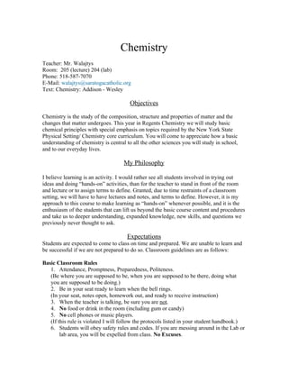 Chemistry
Teacher: Mr. Walajtys
Room: 205 (lecture) 204 (lab)
Phone: 518-587-7070
E-Mail: walajtys@saratogacatholic.org
Text: Chemistry: Addison - Wesley

                                       Objectives

Chemistry is the study of the composition, structure and properties of matter and the
changes that matter undergoes. This year in Regents Chemistry we will study basic
chemical principles with special emphasis on topics required by the New York State
Physical Setting/ Chemistry core curriculum. You will come to appreciate how a basic
understanding of chemistry is central to all the other sciences you will study in school,
and to our everyday lives.

                                     My Philosophy

I believe learning is an activity. I would rather see all students involved in trying out
ideas and doing “hands-on” activities, than for the teacher to stand in front of the room
and lecture or to assign terms to define. Granted, due to time restraints of a classroom
setting, we will have to have lectures and notes, and terms to define. However, it is my
approach to this course to make learning as “hands-on” whenever possible, and it is the
enthusiasm of the students that can lift us beyond the basic course content and procedures
and take us to deeper understanding, expanded knowledge, new skills, and questions we
previously never thought to ask.

                                      Expectations
Students are expected to come to class on time and prepared. We are unable to learn and
be successful if we are not prepared to do so. Classroom guidelines are as follows:

Basic Classroom Rules
   1. Attendance, Promptness, Preparedness, Politeness.
   (Be where you are supposed to be, when you are supposed to be there, doing what
   you are supposed to be doing.)
   2. Be in your seat ready to learn when the bell rings.
   (In your seat, notes open, homework out, and ready to receive instruction)
   3. When the teacher is talking, be sure you are not.
   4. No food or drink in the room (including gum or candy)
   5. No cell phones or music players.
   (If this rule is violated I will follow the protocols listed in your student handbook.)
   6. Students will obey safety rules and codes. If you are messing around in the Lab or
        lab area, you will be expelled from class. No Excuses.
 