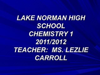 LAKE NORMAN HIGH
      SCHOOL
    CHEMISTRY 1
     2011/2012
TEACHER: MS. LEZLIE
     CARROLL
 