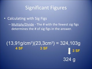 Significant Figures Calculating with Sig Figs Multiply/Divide  - The # with the fewest sig figs determines the # of sig figs in the answer. (13,91g/cm 3 )(23,3cm 3 ) = 324,103g 324   g 4 SF 3 SF 3 SF 