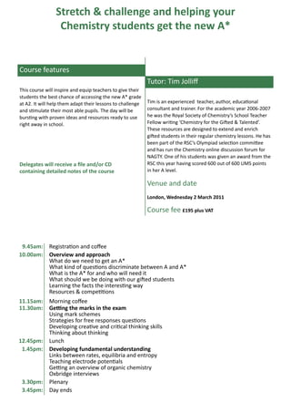 Stretch & challenge and helping your
                  Chemistry students get the new A*


Course features
                                                            Tutor: Tim Jolliff
This course will inspire and equip teachers to give their
students the best chance of accessing the new A* grade
at A2. It will help them adapt their lessons to challenge   Tim is an experienced teacher, author, educational
and stimulate their most able pupils. The day will be       consultant and trainer. For the academic year 2006-2007
bursting with proven ideas and resources ready to use       he was the Royal Society of Chemistry’s School Teacher
right away in school.                                       Fellow writing ‘Chemistry for the Gifted & Talented’.
                                                            These resources are designed to extend and enrich
                                                            gifted students in their regular chemistry lessons. He has
                                                            been part of the RSC’s Olympiad selection committee
                                                            and has run the Chemistry online discussion forum for
                                                            NAGTY. One of his students was given an award from the
Delegates will receive a file and/or CD                     RSC this year having scored 600 out of 600 UMS points
containing detailed notes of the course                     in her A level.

                                                            Venue and date
                                                            London, Wednesday 2 March 2011

                                                            Course fee £195 plus VAT



 9.45am:     Registration and coffee
10.00am:     Overview and approach
             What do we need to get an A*
             What kind of questions discriminate between A and A*
             What is the A* for and who will need it
             What should we be doing with our gifted students
             Learning the facts the interesting way
             Resources & competitions
11.15am:     Morning coffee
11.30am:     Getting the marks in the exam
             Using mark schemes
             Strategies for free responses questions
             Developing creative and critical thinking skills
             Thinking about thinking
12.45pm:     Lunch
 1.45pm:     Developing fundamental understanding
             Links between rates, equilibria and entropy
             Teaching electrode potentials
             Getting an overview of organic chemistry
             Oxbridge interviews
 3.30pm:     Plenary
 3.45pm:     Day ends
 