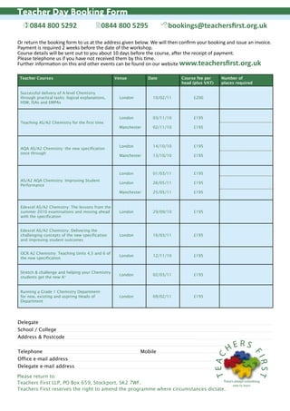 Teacher Day Booking Form
  )0844 800 5292                         20844 800 5295                8bookings@teachersfirst.org.uk

Or return the booking form to us at the address given below. We will then confirm your booking and issue an invoice.
Payment is required 2 weeks before the date of the workshop.
Course details will be sent out to you about 10 days before the course, after the receipt of payment.
Please telephone us if you have not received them by this time.
Further information on this and other events can be found on our website www.teachersfirst.org.uk

 Teacher Courses                                  Venue         Date         Course fee per    Number of
                                                                             head (plus VAT)   places required

 Successful delivery of A-level Chemistry
 through practical tasks: logical explanations,    London         10/02/11        £200
 HSW, ISAs and EMPAs


                                                   London         03/11/10        £195
 Teaching AS/A2 Chemistry for the first time
                                                   Manchester     02/11/10        £195



                                                   London         14/10/10        £195
 AQA AS/A2 Chemistry: the new specification
 once through
                                                   Manchester     13/10/10        £195



                                                   London         01/03/11        £195
 AS/A2 AQA Chemistry: Improving Student
                                                   London         26/05/11        £195
 Performance
                                                   Manchester     25/05/11        £195


 Edexcel AS/A2 Chemistry: The lessons from the
 summer 2010 examinations and moving ahead         London         29/09/10        £195
 with the specification


 Edexcel AS/A2 Chemistry: Delivering the
 challenging concepts of the new specification     London         16/03/11        £195
 and improving student outcomes


 OCR A2 Chemistry: Teaching Units 4,5 and 6 of
                                                   London         12/11/10        £195
 the new specification


 Stretch & challenge and helping your Chemistry
                                                   London         02/03/11        £195
 students get the new A*


 Running a Grade 1 Chemistry Department-
 for new, existing and aspiring Heads of           London         09/02/11        £195
 Department




Delegate
School / College
Address & Postcode
                                                                                                       RS
Telephone                                                   Mobile                                HE
                                                                                                                 FI
                                                                                           TEAC




Office e-mail address
                                                                                                                 RST




Delegate e-mail address

Please return to:
                                                                                    There’s always something
Teachers First LLP, PO Box 659, Stockport, SK2 7WF.                                        new to learn
Teachers First reserves the right to amend the programme where circumstances dictate.
 