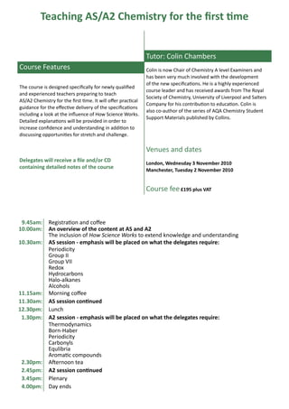 Teaching AS/A2 Chemistry for the first time


                                                              Tutor: Colin Chambers
Course Features                                               Colin is now Chair of Chemistry A level Examiners and
                                                              has been very much involved with the development
                                                              of the new specifications. He is a highly experienced
The course is designed specifically for newly qualified
                                                              course leader and has received awards from The Royal
and experienced teachers preparing to teach
                                                              Society of Chemistry, University of Liverpool and Salters
AS/A2 Chemistry for the first time. It will offer practical
                                                              Company for his contribution to education. Colin is
guidance for the effective delivery of the specifications
                                                              also co-author of the series of AQA Chemistry Student
including a look at the influence of How Science Works.
                                                              Support Materials published by Collins.
Detailed explanations will be provided in order to
increase confidence and understanding in addition to
discussing opportunities for stretch and challenge.

                                                              Venues and dates
Delegates will receive a file and/or CD                       London, Wednesday 3 November 2010
containing detailed notes of the course                       Manchester, Tuesday 2 November 2010


                                                              Course fee £195 plus VAT



 9.45am:      Registration and coffee
10.00am:      An overview of the content at AS and A2
              The inclusion of How Science Works to extend knowledge and understanding
10.30am:      AS session - emphasis will be placed on what the delegates require:
              Periodicity
              Group II
              Group VII
              Redox
              Hydrocarbons
              Halo-alkanes
              Alcohols
11.15am:      Morning coffee
11.30am:      AS session continued
12.30pm:      Lunch
 1.30pm:      A2 session - emphasis will be placed on what the delegates require:
              Thermodynamics
              Born-Haber
              Periodicity
              Carbonyls
              Equlibria
              Aromatic compounds
 2.30pm:      Afternoon tea
 2.45pm:      A2 session continued
 3.45pm:      Plenary
 4.00pm:      Day ends
 