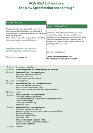 AQA AS/A2 Chemistry:
                 The New Specification once through


Course features
                                                           Tutor: Graham Curtis
The course will provide teachers with a survey of all
of the Summer 2010 AQA papers and will include a
consideration of the first A2 examinations and the award   Graham is a Principal Examiner and has been very
of the first A* grades.                                    much involved with the development of the new
There will be a focus on the important issues which help   specifications. He is an experienced course leader and a
to enhance the performances of all students.               recently retired Head of Science. Graham is also co-
                                                           author of the series of Student Support Materials for
                                                           Chemistry published by Collins

Delegates will receive a file and/or CD
containing detailed notes of the course
                                                           Venues and dates

Course fee £195 plus VAT                                   London, Thursday 14 October 2010
                                                           Manchester, Wednesday 13 October 2010



 9.45am:     Registration and coffee
10.00am:     Key features of the 2010 examinations: An overview
10.30am:     A review of Unit 1 June examination
             Topics that were well answered
             Misunderstood topics
             Questions which proved difficult
11.15am:     Morning break
11.30pm:     An overview of the Unit 2 June examination
             Topics that were well answered
             A focus on the more difficult topics
             Mis-conceptions and questions which proved difficult
12.30pm:     Lunch
 1.30pm:     A review of Unit 4 June examination
             Topics that were well answered
             Misunderstood topics and questions which proved difficult.
             Stretch and challenge
             Motivating and enthusing
             Integrating HSW
 3.00pm:     A review of Unit 5 June examination
             Topics that were well answered
             Misunderstood topics and questions which proved difficult.
             Stretch and challenge
             Motivating and enthusing
             Integrating HSW
             A review of practical skills and tasks
             Assessment criteria and the route to take?
             ISAs plus PSA or EMPAs
 3.45pm:     Day ends
 