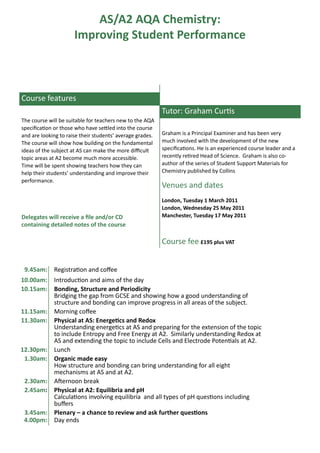 AS/A2 AQA Chemistry:
                      Improving Student Performance



Course features
                                                           Tutor: Graham Curtis
The course will be suitable for teachers new to the AQA
specification or those who have settled into the course
and are looking to raise their students’ average grades.   Graham is a Principal Examiner and has been very
The course will show how building on the fundamental       much involved with the development of the new
ideas of the subject at AS can make the more difficult     specifications. He is an experienced course leader and a
topic areas at A2 become much more accessible.             recently retired Head of Science. Graham is also co-
Time will be spent showing teachers how they can           author of the series of Student Support Materials for
help their students’ understanding and improve their       Chemistry published by Collins
performance.
                                                           Venues and dates
                                                           London, Tuesday 1 March 2011
                                                           London, Wednesday 25 May 2011
Delegates will receive a file and/or CD                    Manchester, Tuesday 17 May 2011
containing detailed notes of the course

                                                           Course fee £195 plus VAT


 9.45am:     Registration and coffee
10.00am:     Introduction and aims of the day
10.15am:     Bonding, Structure and Periodicity
             Bridging the gap from GCSE and showing how a good understanding of
             structure and bonding can improve progress in all areas of the subject.
11.15am:     Morning coffee
11.30am:     Physical at AS: Energetics and Redox
             Understanding energetics at AS and preparing for the extension of the topic
             to include Entropy and Free Energy at A2. Similarly understanding Redox at
             AS and extending the topic to include Cells and Electrode Potentials at A2.
12.30pm:     Lunch
 1.30am:     Organic made easy
             How structure and bonding can bring understanding for all eight
             mechanisms at AS and at A2.
 2.30am:     Afternoon break
 2.45am:     Physical at A2: Equilibria and pH
             Calculations involving equilibria and all types of pH questions including
             buffers
 3.45am:     Plenary – a chance to review and ask further questions
 4.00pm:     Day ends
 