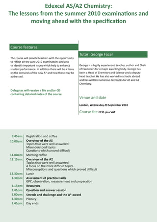 Edexcel AS/A2 Chemistry:
The lessons from the summer 2010 examinations and
        moving ahead with the specification



Course features
                                                         Tutor: George Facer
The course will provide teachers with the opportunity
to reflect on the June 2010 examinations and also
to identify important issues which help to enhance       George is a highly experienced teacher, author and Chair
student performance. In addition there will be a focus   of Examiners for a major awarding body. George has
on the demands of the new A* and how these may be        been a Head of Chemistry and Science and a deputy
addressed.                                               head teacher. He has also worked in schools abroad
                                                         and has written numerous textbooks for AS and A2
                                                         Chemistry.

Delegates will receive a file and/or CD
containing detailed notes of the course
                                                         Venue and date
                                                         London, Wednesday 29 September 2010

                                                         Course fee £195 plus VAT




 9.45am:     Registration and coffee
10.00am:     Overview of the AS
             Topics that were well answered
             Misunderstood topics
             Questions which proved difficult
11.00am:     Morning coffee
11.15am:     Overview of the A2
             Topics that were well answered
             A focus on the more difficult topics
             Misconceptions and questions which proved difficult
12.30pm:     Lunch
 1.30pm:     Assessment of practical skills
             GPC, observation, measurement and preparation
 2.15pm:     Resources
 2.45pm:     Question and answer session
 3.00pm:     Stretch and challenge and the A* award
 3.30pm:     Plenary
 3.45pm:     Day ends
 