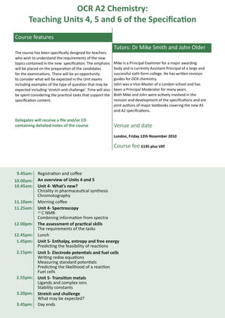 OCR A2 Chemistry:
        Teaching Units 4, 5 and 6 of the Specification
Course features
                                                             Tutors: Dr Mike Smith and John Older
The course has been specifically designed for teachers
who wish to understand the requirements of the new
topics contained in the new specification. The emphasis      Mike is a Principal Examiner for a major awarding
will be placed on the preparation of the candidates          body and is currently Assistant Principal of a large and
for the examinations. There will be an opportunity           successful sixth form college. He has written revision
to consider what will be expected in the Unit exams          guides for OCR chemistry.
including examples of the type of question that may be       John was a Vice-Master of a London school and has
expected including ‘stretch and challenge’. Time will also   been a Principal Moderator for many years.
be spent considering the practical tasks that support the    Both Mike and John were actively involved in the
specification content.                                       revision and development of the specifications and are
                                                             joint authors of major textbooks covering the new AS
                                                             and A2 specifications.

Delegates will receive a file and/or CD
containing detailed notes of the course                      Venue and date
                                                             London, Friday 12th November 2010

                                                             Course fee £195 plus VAT



 9.45am:     Registration and coffee
10.00am:     An overview of Units 4 and 5
10.45am:     Unit 4- What’s new?
             Chirality in pharmaceutical synthesis
             Chromotography
11.10am:     Morning coffee
11.25am:     Unit 4- Spectroscopy
             13 C NMR-

             Combining information from spectra
12.00pm:     The assessment of practical skills
             The requirements of the tasks
12.45pm:     Lunch
 1.45pm:     Unit 5- Enthalpy, entropy and free energy
             Predicting the feasibility of reactions
 2.15pm:     Unit 5- Electrode potentials and fuel cells
             Writing redox equations
             Measuring standard potentials
             Predicting the likelihood of a reaction
             Fuel cells
 2.55pm:     Unit 5- Transition metals
             Ligands and complex ions
             Stability constants
 3.20pm:     Stretch and challenge
             What may be expected?
 3.45pm:     Day ends
 
