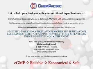 Let us help your business with your nutritional ingredient needs!
ChemPacific is a US company based in Baltimore, Maryland with a strong domestic presence.
 We have an extensive range of nutritional ingredients to meet all of your needs at competitive prices.

            Some of our most popular items in the nutritional market place today include:




                            For a free quote, please contact me today.
                                       Christine McRandal
                                     1-412-973-9716 - mobile
                                   cmcrandal@chempacific.com
                                      www.chempacific.com

                       If you need an item not listed above please let me know



       cGMP ◊ Reliable ◊ Economical ◊ Safe
 