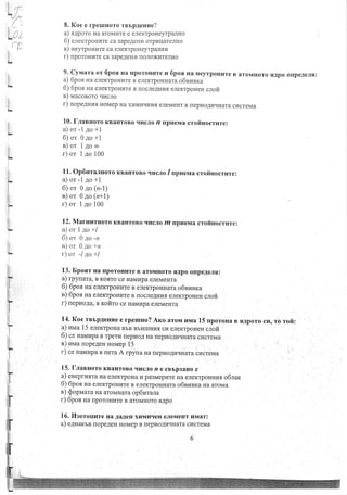.
l
8. Koe e rperrrHoro rnrpAeuue?
a) saporo Ha aroMr4Te e ener(TpoHey'rpaJruo
6) enexrpoHHre ca 3apeAerur orpr4rlarenHo
r) neyrpou ur e ca enexTpoHeyrpaJrHr4
r) nporoHrare ca 3apeAeHH noJroxr{TeJrno
9. cyrvrara or 6pon Ha fiporoH vre v6por ua HeyrpoHr.rre B aroMrroro
a) 6por Ha eneKTpoHHTe B eneKTpoHHara o6sfisxa
6) 6po.a Ha enexTpoHrire B rlocreAHu_fl elex'rpoueH clofi
n) uacororo qrrcJro
r) nopeguuq HoMep Ha xHMHrIHu, eJreMeHT B [epuoAuqHara cucreMa
10. fflaeHoro KBaHToBo qucJro n r,pvewa crofiuocrlrre:
a) or -l 4o +1
6)or 0Ao+1
n)or 14oco
r) or 1 ao 100
,rApo onpeAerq:
I
r!.
t'
i
I
I
;
i
I
.F
I l. Op6uraJrHoro KBaHToBo
a) or -l ao +l
6) or 0 ao (n-1)
n) or 0go (n+1)
r) or 1 ao 100
qrrcJro / npueua crolinocrure:
12. MarunrHoro KBaHTOBO qncJro m ilp*rewa crofiuocrure:
a) or I to+l
6) or 0 ao -rz
e) or 0 !o*n
r) or -14o +/
13. Epoar Ha [poroHuTe B aroMHoro qApo oflpeAeJrfl:
a) rpynara, B KoffTo ce HaMHpa eJreMeHTa
6) 6por Ha eneKrpoHuTe B .r.nrpomrara o6nnnxa
n) 6por Ha eneKTpoHHTe B lrocneAHz, elexrpoueu clofi
r) nepuo4a, s xofiTo ce HaMprpa eJreMeHTa
14. Koe rBbpAeHHe e rpenuo? Arco aronr nrua l5 rporoHa B sAporo cu, ro rofi:
a) urraa 15 enexrpoHa BbB BbHtrrr{Hfl ctr eneKTpoues clofi
6) ce naivrupa B Tperv nepuon Ha nepuo.qflrrHaTa cr]creMa
n) zrvra nopeAeH Horvrep l5
r)cerr4rralapaBIIeTaArpynaHaxepuo4zqHaTacIIcTeMa
'l
15. I-nansoro KBaHToBo rrucJro n e cBbp3aHo c
a) eneprraxra Ha eneKTpoHa H pa3Mepr.rre ,u ar"nrpounus o6nax
6) 6por Ha eneKTpoHHTe B eneKTpoHHara o6susra Ha aroMa
n) $opuara Ha aroMHara op6urala
r) 6pon Ha nporoHHr., arorroro rApo
16. llsoronlrre Ha AaAeH xrrMurreH eJreMeHT HMar:
a) e4Hartn ilopeleH HoMep B [epr4oArdqHara cr{creMir
6
t.
 