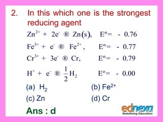 ( )2
3 2
3
2
Zn 2e Zn s , Eº 0.76
Fe e Fe , Eº 0.77
Cr 3e Cr, Eº 0.79
1
H e H Eº 0.00
2
+ -
+ - +
+ -
+ -
+ ® = -
+ ® = -
+ ® = -
+ ® = -
2. In this which one is the strongest
reducing agent
(a) H2 (b) Fe2+
(c) Zn (d) Cr
Ans : d
 