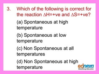 3. Which of the following is correct for
the reaction ∆H=+ve and ∆S=+ve?
(a) Spontaneous at high
temperature
(b) Spontaneous at low
temperature
(c) Non Spontaneous at all
temperatures
(d) Non Spontaneous at high
temperature
 