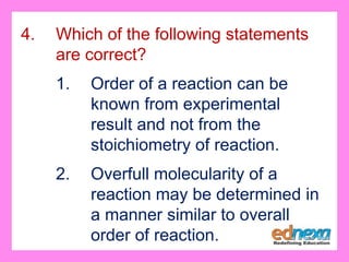 4. Which of the following statements
are correct?
1. Order of a reaction can be
known from experimental
result and not from the
stoichiometry of reaction.
2. Overfull molecularity of a
reaction may be determined in
a manner similar to overall
order of reaction.
 