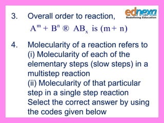 3. Overall order to reaction,
4. Molecularity of a reaction refers to
(i) Molecularity of each of the
elementary steps (slow steps) in a
multistep reaction
(ii) Molecularity of that particular
step in a single step reaction
Select the correct answer by using
the codes given below
m n
xA B AB is (m n)+ ® +
 